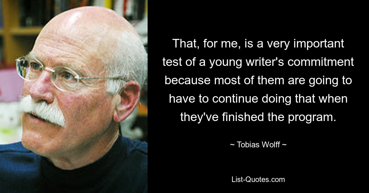 That, for me, is a very important test of a young writer's commitment because most of them are going to have to continue doing that when they've finished the program. — © Tobias Wolff