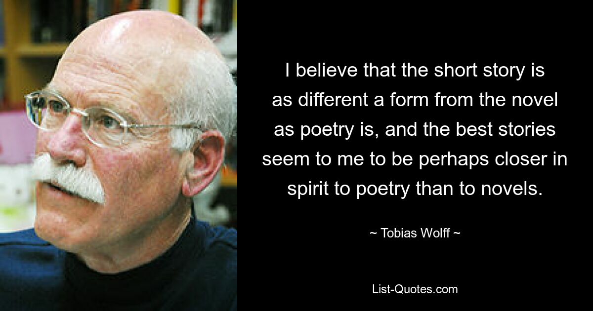 I believe that the short story is as different a form from the novel as poetry is, and the best stories seem to me to be perhaps closer in spirit to poetry than to novels. — © Tobias Wolff