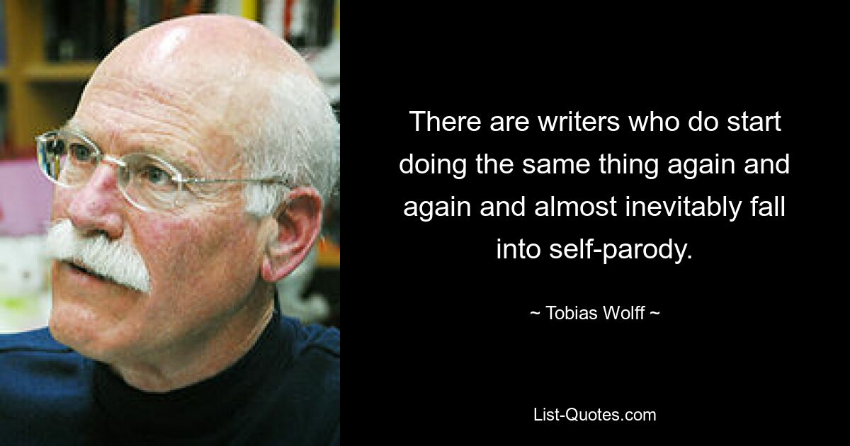 There are writers who do start doing the same thing again and again and almost inevitably fall into self-parody. — © Tobias Wolff