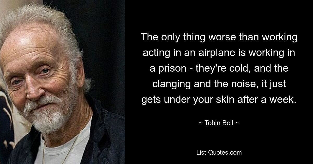 The only thing worse than working acting in an airplane is working in a prison - they're cold, and the clanging and the noise, it just gets under your skin after a week. — © Tobin Bell