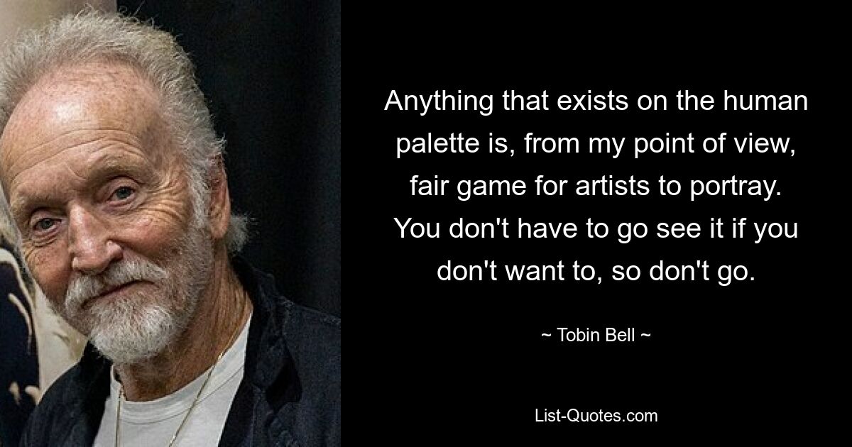 Anything that exists on the human palette is, from my point of view, fair game for artists to portray. You don't have to go see it if you don't want to, so don't go. — © Tobin Bell