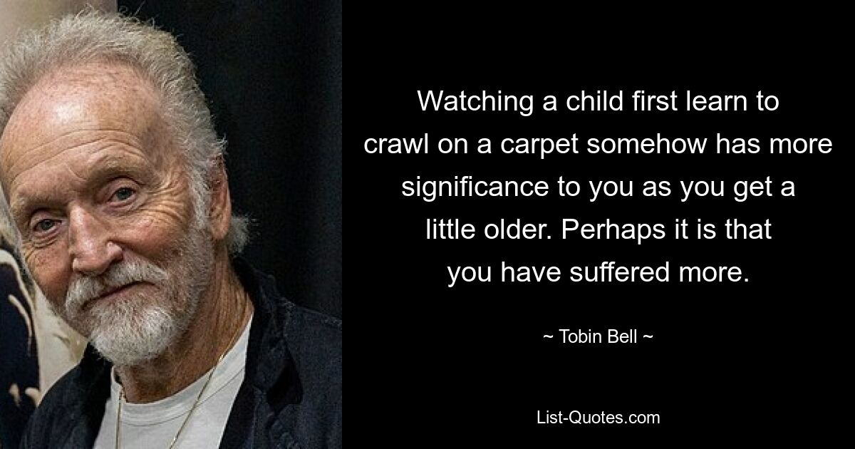 Watching a child first learn to crawl on a carpet somehow has more significance to you as you get a little older. Perhaps it is that you have suffered more. — © Tobin Bell