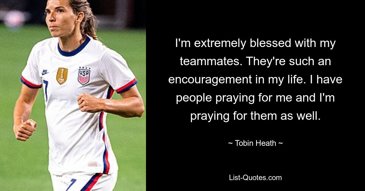 I'm extremely blessed with my teammates. They're such an encouragement in my life. I have people praying for me and I'm praying for them as well. — © Tobin Heath