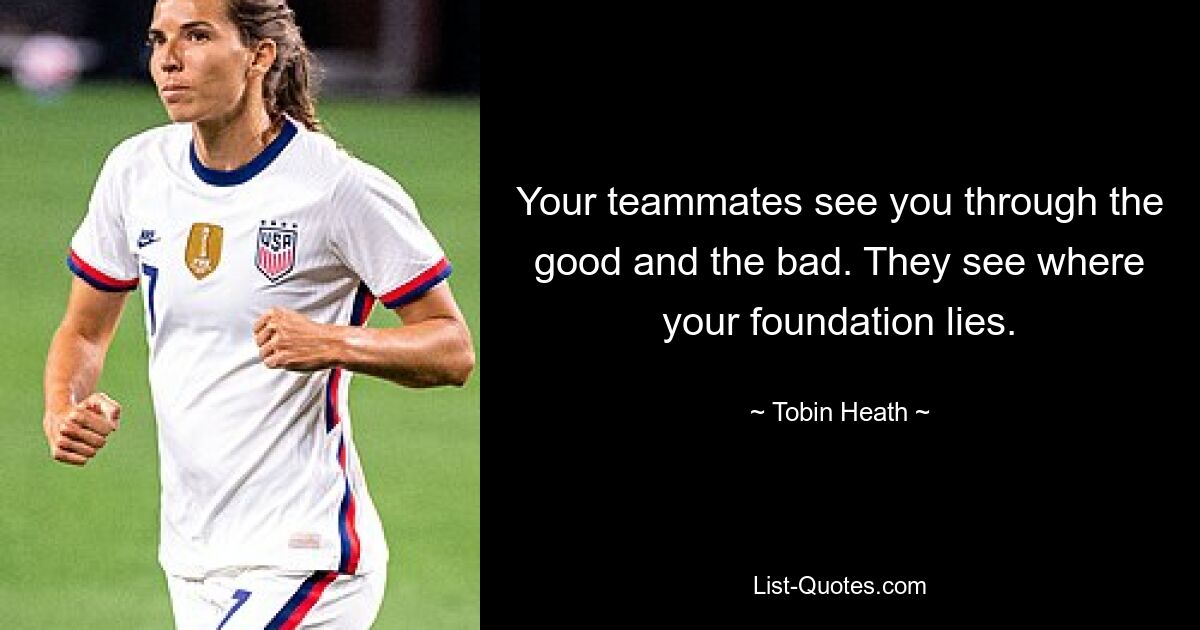 Your teammates see you through the good and the bad. They see where your foundation lies. — © Tobin Heath