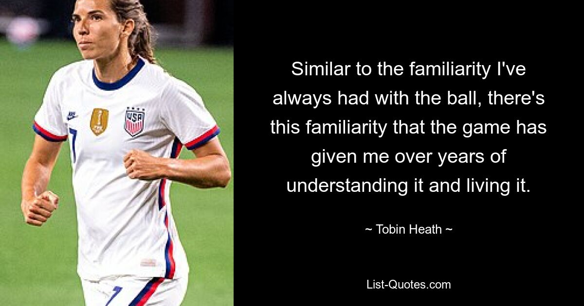 Similar to the familiarity I've always had with the ball, there's this familiarity that the game has given me over years of understanding it and living it. — © Tobin Heath