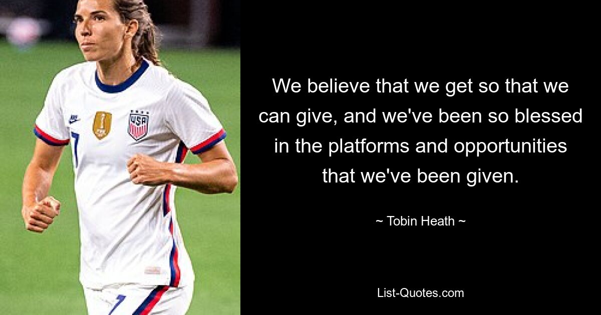 We believe that we get so that we can give, and we've been so blessed in the platforms and opportunities that we've been given. — © Tobin Heath