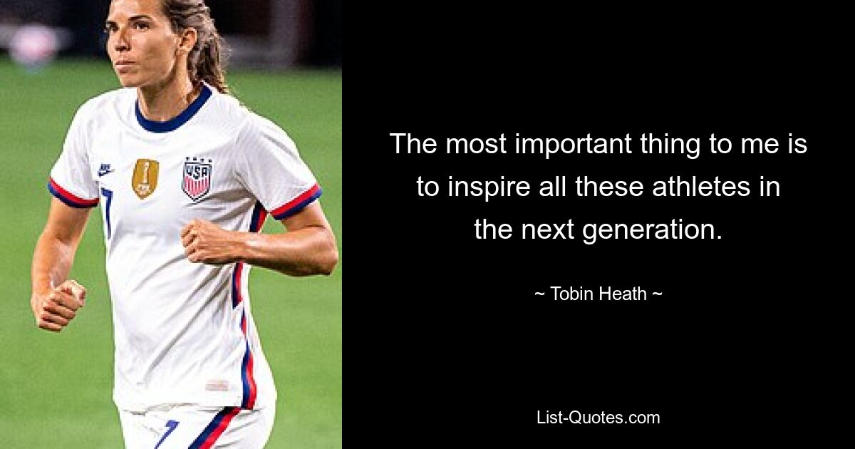 The most important thing to me is to inspire all these athletes in the next generation. — © Tobin Heath