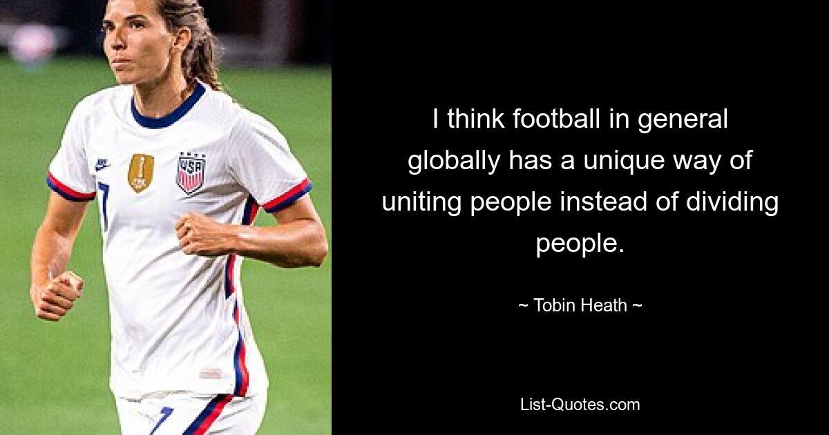 I think football in general globally has a unique way of uniting people instead of dividing people. — © Tobin Heath