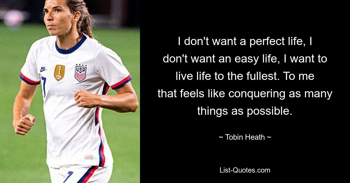 I don't want a perfect life, I don't want an easy life, I want to live life to the fullest. To me that feels like conquering as many things as possible. — © Tobin Heath