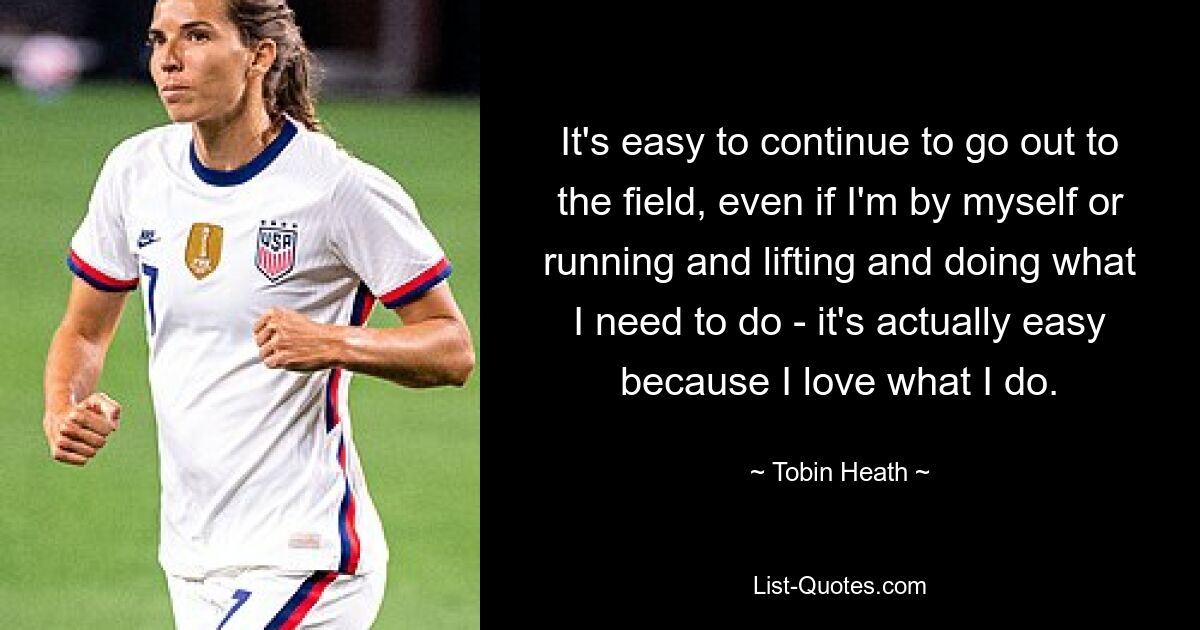 It's easy to continue to go out to the field, even if I'm by myself or running and lifting and doing what I need to do - it's actually easy because I love what I do. — © Tobin Heath