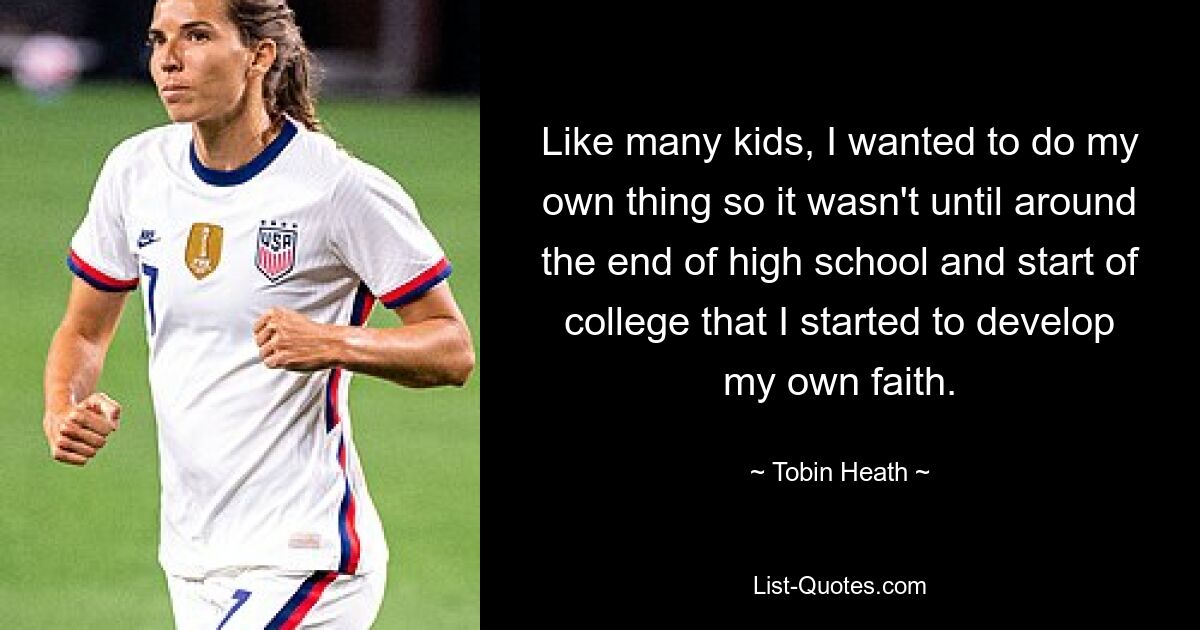 Like many kids, I wanted to do my own thing so it wasn't until around the end of high school and start of college that I started to develop my own faith. — © Tobin Heath