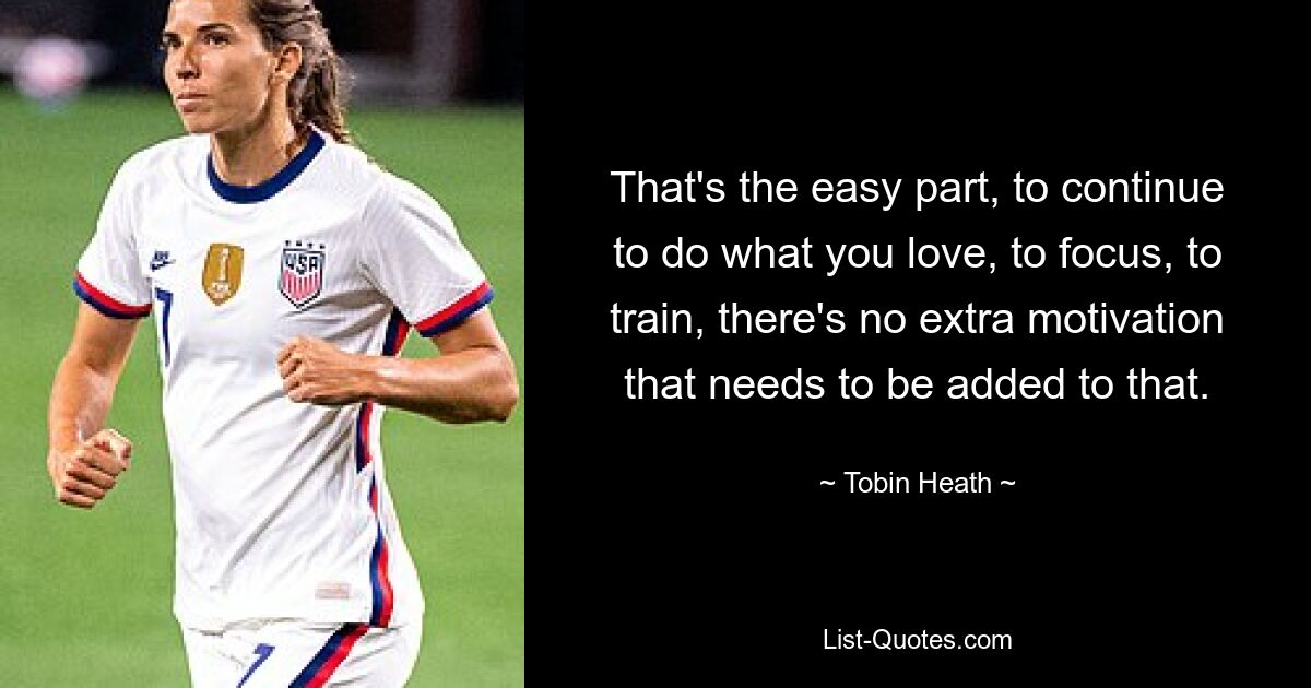 That's the easy part, to continue to do what you love, to focus, to train, there's no extra motivation that needs to be added to that. — © Tobin Heath