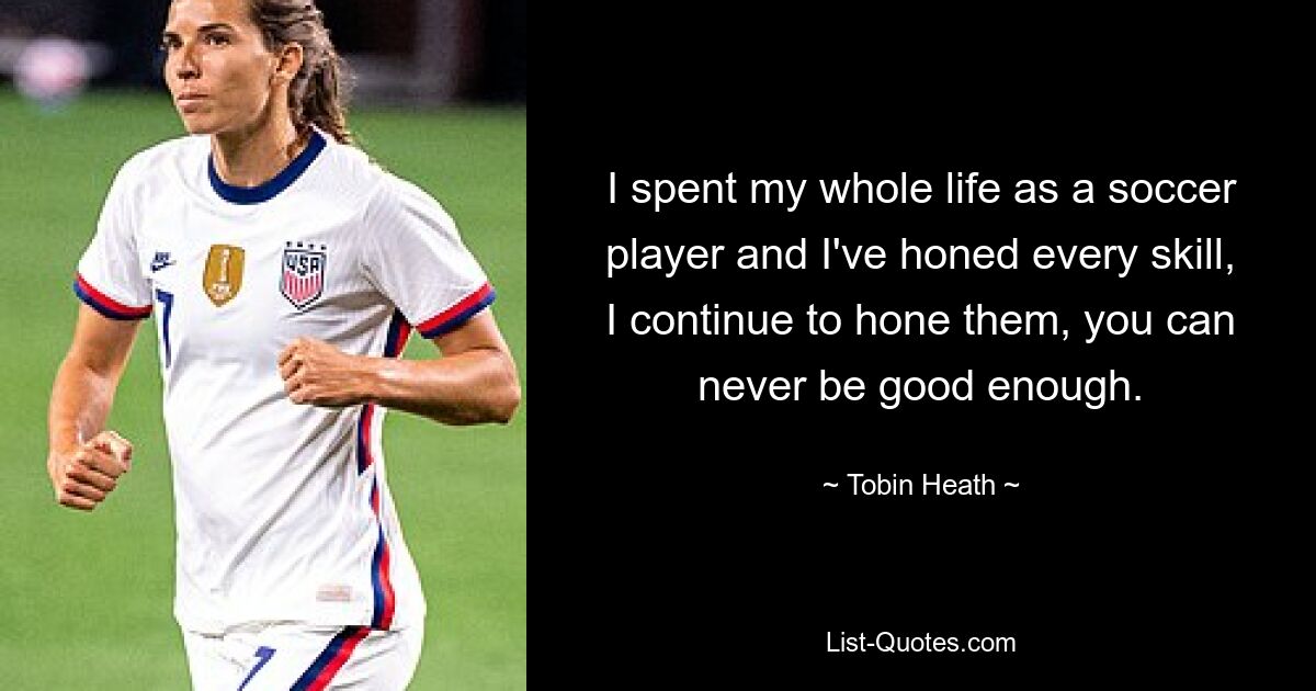 I spent my whole life as a soccer player and I've honed every skill, I continue to hone them, you can never be good enough. — © Tobin Heath