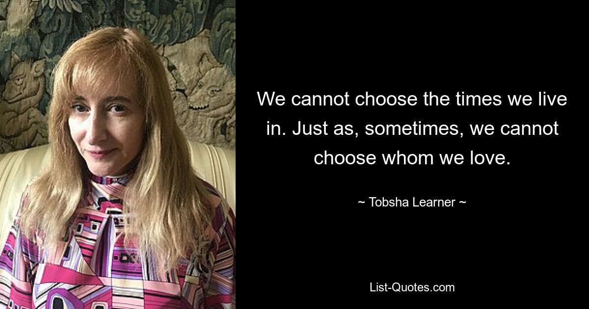 We cannot choose the times we live in. Just as, sometimes, we cannot choose whom we love. — © Tobsha Learner