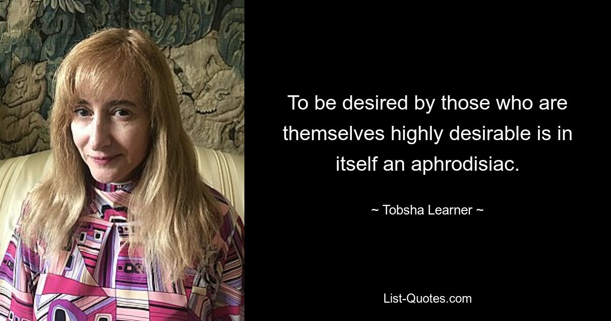 To be desired by those who are themselves highly desirable is in itself an aphrodisiac. — © Tobsha Learner