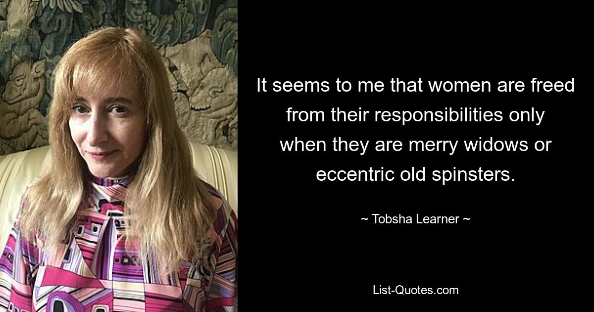 It seems to me that women are freed from their responsibilities only when they are merry widows or eccentric old spinsters. — © Tobsha Learner