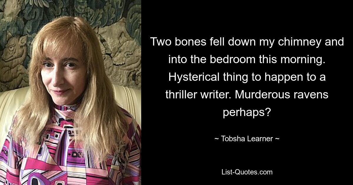 Two bones fell down my chimney and into the bedroom this morning. Hysterical thing to happen to a thriller writer. Murderous ravens perhaps? — © Tobsha Learner