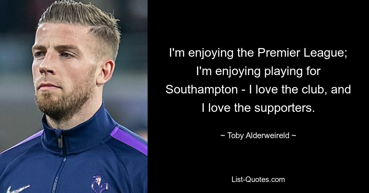 I'm enjoying the Premier League; I'm enjoying playing for Southampton - I love the club, and I love the supporters. — © Toby Alderweireld