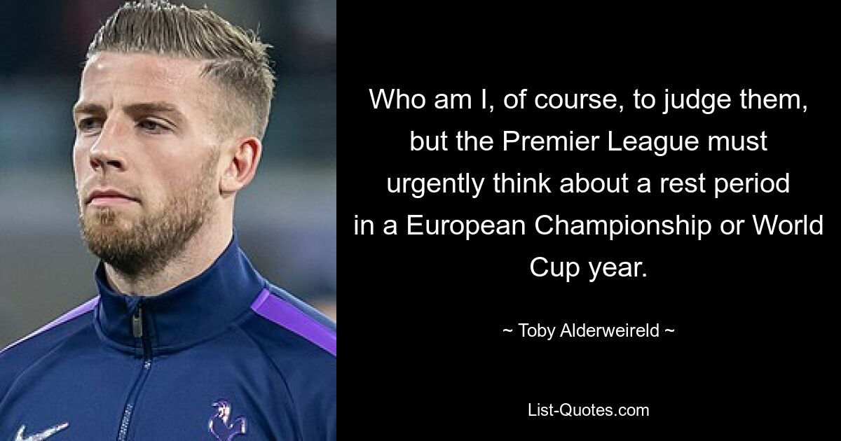 Who am I, of course, to judge them, but the Premier League must urgently think about a rest period in a European Championship or World Cup year. — © Toby Alderweireld