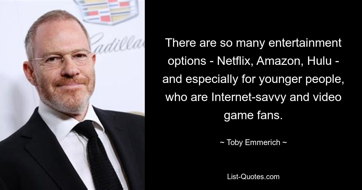 There are so many entertainment options - Netflix, Amazon, Hulu - and especially for younger people, who are Internet-savvy and video game fans. — © Toby Emmerich