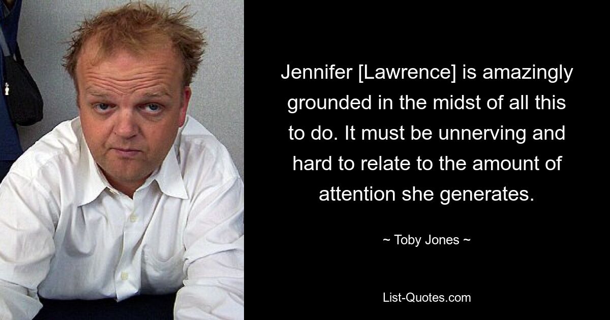 Jennifer [Lawrence] is amazingly grounded in the midst of all this to do. It must be unnerving and hard to relate to the amount of attention she generates. — © Toby Jones