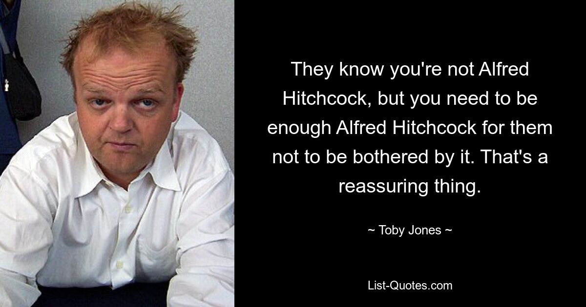 They know you're not Alfred Hitchcock, but you need to be enough Alfred Hitchcock for them not to be bothered by it. That's a reassuring thing. — © Toby Jones