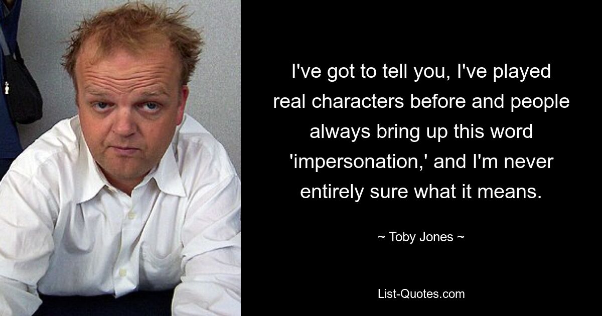 I've got to tell you, I've played real characters before and people always bring up this word 'impersonation,' and I'm never entirely sure what it means. — © Toby Jones