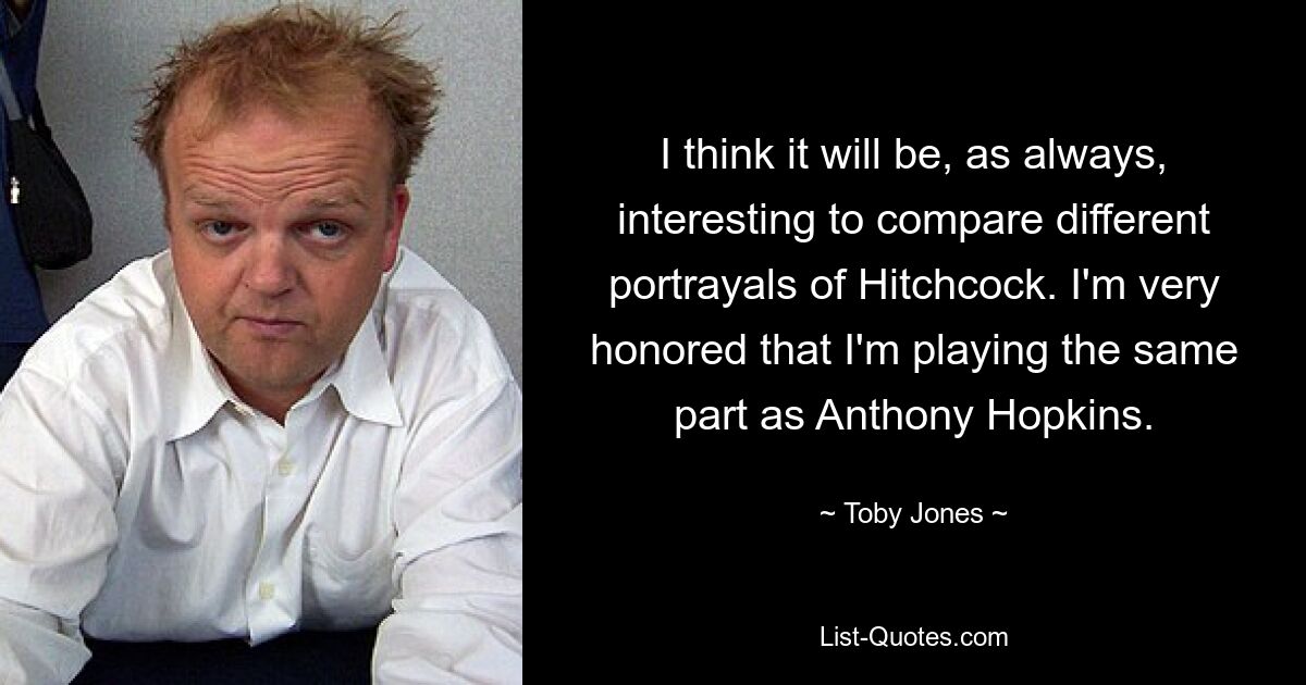 I think it will be, as always, interesting to compare different portrayals of Hitchcock. I'm very honored that I'm playing the same part as Anthony Hopkins. — © Toby Jones