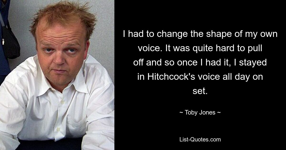 I had to change the shape of my own voice. It was quite hard to pull off and so once I had it, I stayed in Hitchcock's voice all day on set. — © Toby Jones