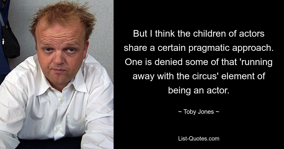 But I think the children of actors share a certain pragmatic approach. One is denied some of that 'running away with the circus' element of being an actor. — © Toby Jones