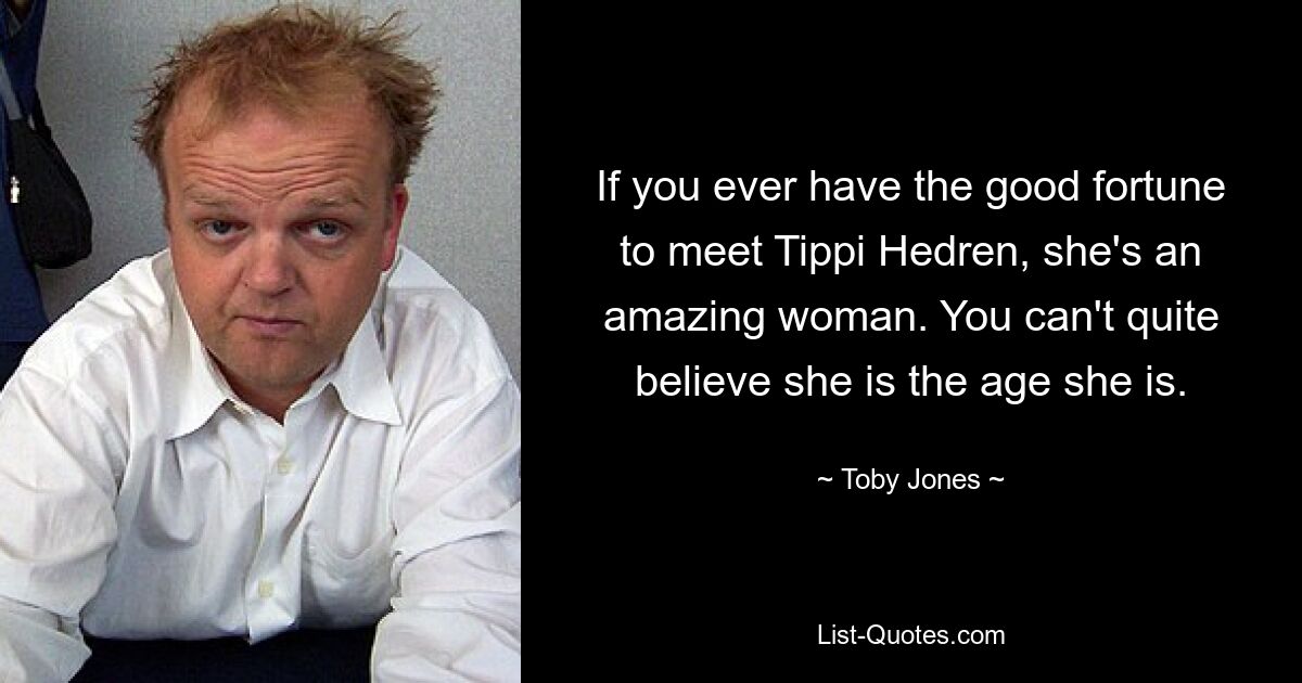 If you ever have the good fortune to meet Tippi Hedren, she's an amazing woman. You can't quite believe she is the age she is. — © Toby Jones