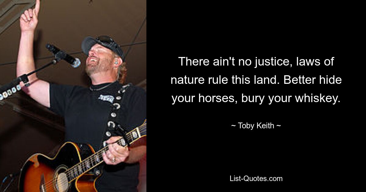 There ain't no justice, laws of nature rule this land. Better hide your horses, bury your whiskey. — © Toby Keith