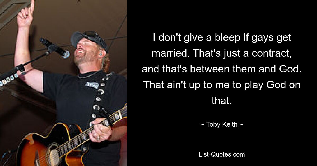 I don't give a bleep if gays get married. That's just a contract, and that's between them and God. That ain't up to me to play God on that. — © Toby Keith