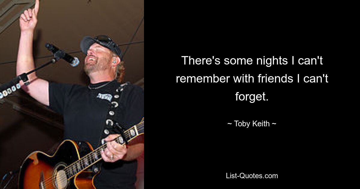 There's some nights I can't remember with friends I can't forget. — © Toby Keith