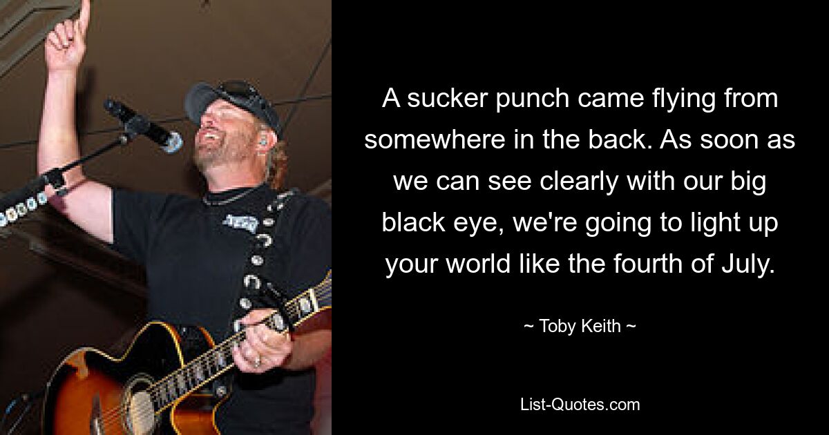 A sucker punch came flying from somewhere in the back. As soon as we can see clearly with our big black eye, we're going to light up your world like the fourth of July. — © Toby Keith