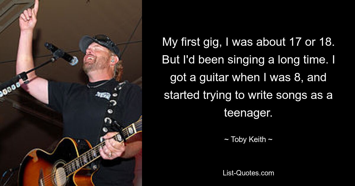 My first gig, I was about 17 or 18. But I'd been singing a long time. I got a guitar when I was 8, and started trying to write songs as a teenager. — © Toby Keith