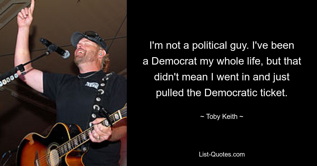 I'm not a political guy. I've been a Democrat my whole life, but that didn't mean I went in and just pulled the Democratic ticket. — © Toby Keith