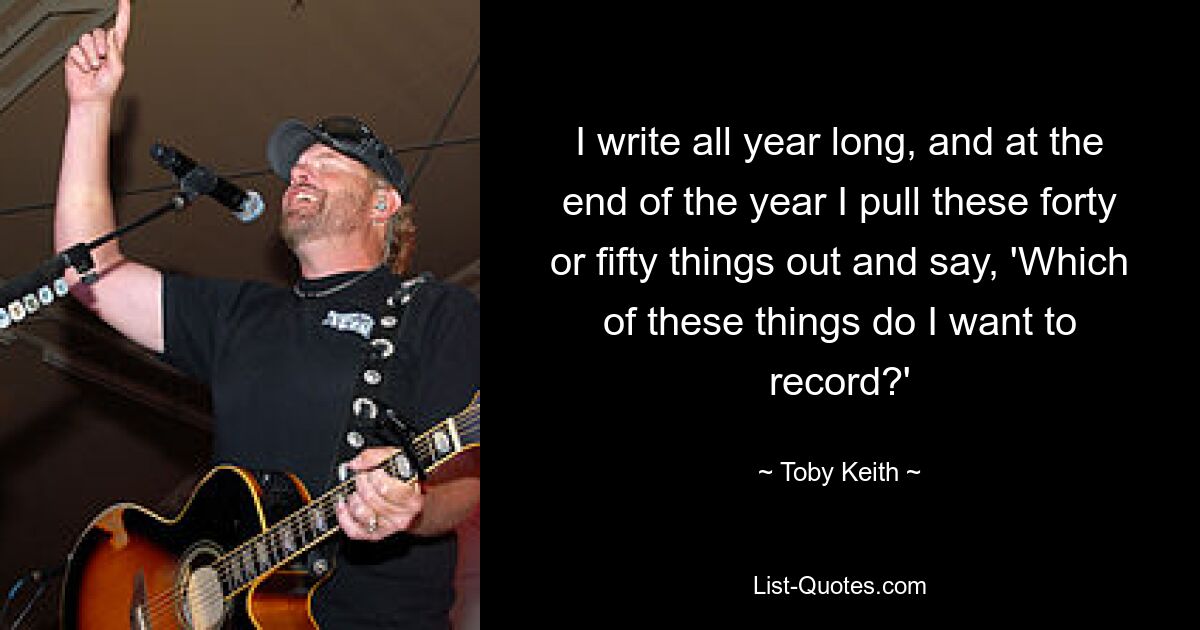 I write all year long, and at the end of the year I pull these forty or fifty things out and say, 'Which of these things do I want to record?' — © Toby Keith