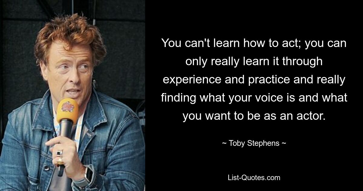 You can't learn how to act; you can only really learn it through experience and practice and really finding what your voice is and what you want to be as an actor. — © Toby Stephens