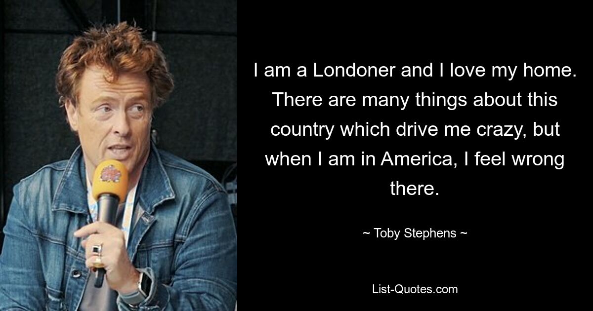 I am a Londoner and I love my home. There are many things about this country which drive me crazy, but when I am in America, I feel wrong there. — © Toby Stephens