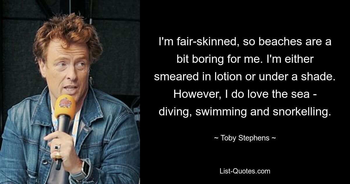 I'm fair-skinned, so beaches are a bit boring for me. I'm either smeared in lotion or under a shade. However, I do love the sea - diving, swimming and snorkelling. — © Toby Stephens