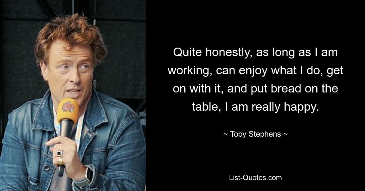 Quite honestly, as long as I am working, can enjoy what I do, get on with it, and put bread on the table, I am really happy. — © Toby Stephens