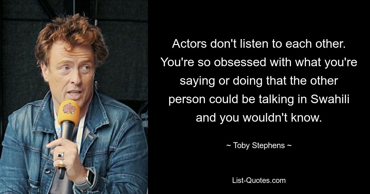 Actors don't listen to each other. You're so obsessed with what you're saying or doing that the other person could be talking in Swahili and you wouldn't know. — © Toby Stephens