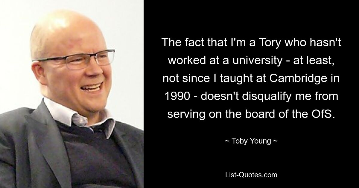 The fact that I'm a Tory who hasn't worked at a university - at least, not since I taught at Cambridge in 1990 - doesn't disqualify me from serving on the board of the OfS. — © Toby Young