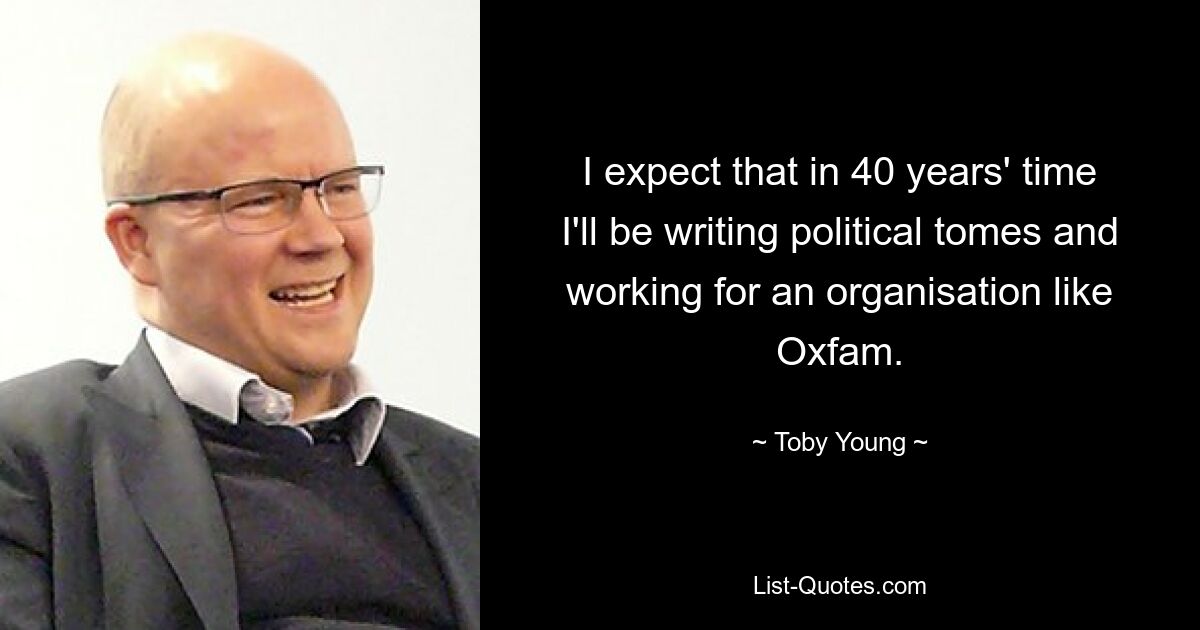 I expect that in 40 years' time I'll be writing political tomes and working for an organisation like Oxfam. — © Toby Young