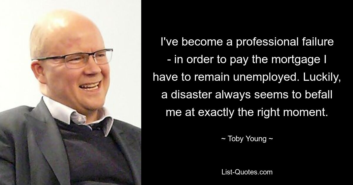 I've become a professional failure - in order to pay the mortgage I have to remain unemployed. Luckily, a disaster always seems to befall me at exactly the right moment. — © Toby Young