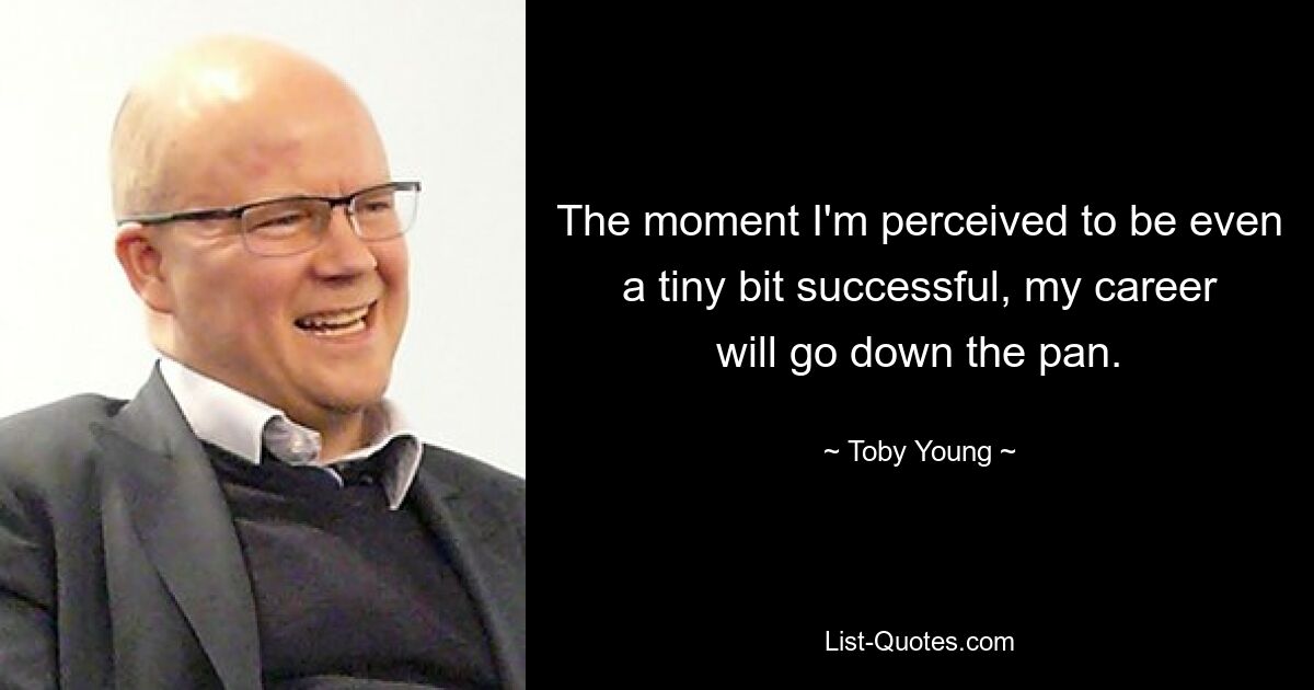 The moment I'm perceived to be even a tiny bit successful, my career will go down the pan. — © Toby Young