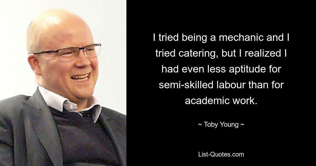 I tried being a mechanic and I tried catering, but I realized I had even less aptitude for semi-skilled labour than for academic work. — © Toby Young