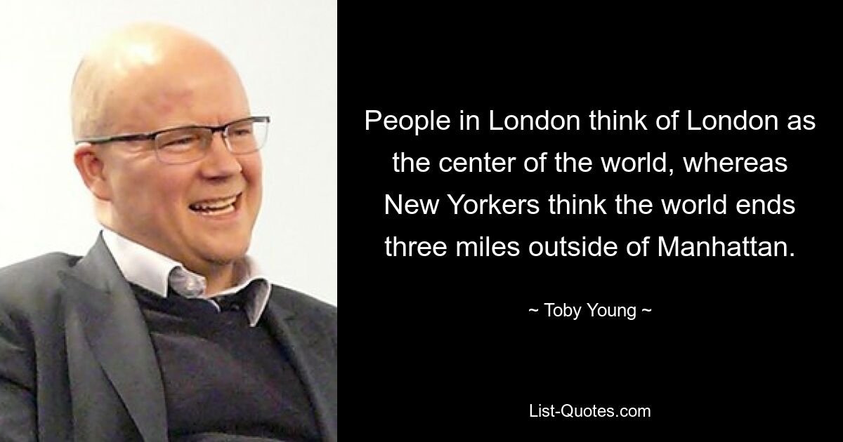 People in London think of London as the center of the world, whereas New Yorkers think the world ends three miles outside of Manhattan. — © Toby Young