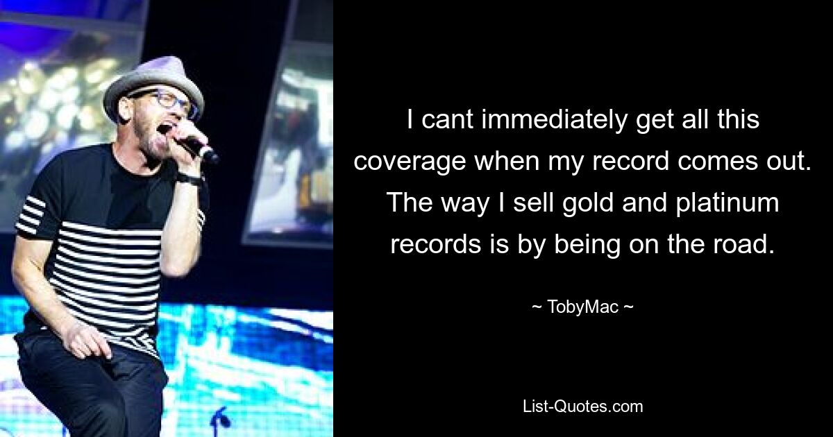 I cant immediately get all this coverage when my record comes out. The way I sell gold and platinum records is by being on the road. — © TobyMac